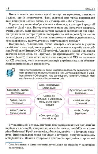 48 РОЗДІЛ 1
Коли з життя зникають певні явища чи предмети, зникають
і слова, що їх позначають. Так, сьогодні вам треба пояснювати
такі поширені колись слова, як «п’ятирічка» або «трюмо».
У розвитку мови відображається світогляд, культура і традиції
людей у різні часи. Використовуючи мову як історичне джерело,
вчені можуть дати відповіді на такі важливі запитання: які наро­
ди проживали на території нашої країни та які народи були наши­
ми сусідами у давнину? Як пов’язані мова та зміни у державному,
господарському та культурному житті нашого народу?
Наприклад, голландське слово «матрос» з’явилося в україн­
ській мові лише тоді, коли українці почали нести службу на кораб­
лях Російської імперії у XVIII столітті. А поява у нашій мові таких
звичних тепер слів, як «тротуар» (із французької) чи «трамвай»
(з англійської) стала можливою лише наприкінці XIX — на почат­
ку XX століття, коли життя мешканців українських міст збагати­
лося новими видами транспорту.
Прочитайте наведені у схемі іншомовні слова. Як ви вважаєте, за
яких обставин в минулому кожне з них могло закріпитися в укра­
їнській мові? Обговоріть, про що свідчить наявність у нашій мові
такої великої кількості іншомовних слів.
брама, скарга
(польська)
пальто, пюре
(французька)
баскетбол, дизайн
(англійська)
клас, конституція
(латинська)
Слова, які
прийшли в українську
мову з мов інших
народів
-------------------- --------
соло, тріо, акорд
(італійська)
кавун, базар
ч (турецька) _____
музей, метеор
(грецька)
бутерброд, магазин
(німецька)
Є у нашій мові і слова, які тісно пов’язані з певними подіями чи
періодами в історії, наприклад, воєвода, князь, полюддя — з істо­
рією Київської Русі1, а отаман, гетьман, курінь — з історією коза­
цтва. Вище наведені слова пов’язані з історією, тому їх називають
історизмами. Знання історизмів допомагає зрозуміти старовинні
1 Ознайомитися з цими словами детальніше ви зможете у наступних
параграфах.
 
