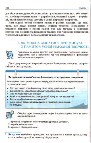 досліджувати думи, билини, пісні, укладати словники, аби довес­
ти, що існує окрема мова — українська, окремий народ — україн­
ці, який зберігає свою історію в усній народній творчості.
Нам відомі схожі сюжети казок у різних народів. Це свід­
чить, що люди всюди мають подібні турботи. Недаремно у
багатьох народів є схожі казки про злу мачуху і недобрих
сестер; про лісових та домашніх тварин; про чарівних помічників
у боротьбі з лихими персонажами чи ворогами.
3. ЯК МОЖНА ДІЗНАТИСЯ ПРО МИНУЛЕ
З ПАМ’ЯТОК у с н о ї НАРОДНОЇ ТВОРЧОСТІ
Працюючи в малих групах1 над завданнями, поданими нижче,
подумайте, що є важливим під час використання фольклору
як історичного джерела.
Досліджуючи усні народні твори як історичне джерело, скорис­
тайтеся інструкцією.
50 р о з д іл і
Як працювати з пам’яткою фольклору —історичним джерелом
Аналізуючи текст фольклорного твору, намагайтеся послідовно відпові­
дати на запитання:
• Про що та про кого йдеться у пісні, казці, думі чи прислів’ях?
• До якої групи населення належать головні персонажі?
• Про які події йдеться у творі?
• Який історичний період описується? Чому ви так вважаєте?
• Які географічні назви згадуються?
• Що у цьому творі, на вашу думку, є правдою, а що схоже
на вигадку?
Оберіть один із наведених творів і проаналізуйте його за допо­
могою інструкції.
1) Уривок з історичної пісні «Розмова Дніпра з Дунаєм».
2) Українські прислів’я.
3) Уривок з обрядової пісні.
1 Якщо вам необхідно пригадати, як працювати в малих групах, звер­
ніться до інструкції на початку підручника.
 