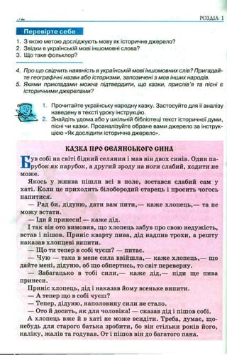 РОЗДІЛ 1
1. З якою метою досліджують мову як історичне джерело?
2. Звідки в українській мові іншомовні слова?
3. Що таке фольклор?
4. Про що свідчить наявність в українській мові іншомовних слів? Пригадай­
тегеографічні назви або історизми, запозичені з мов інших народів.
5. Якими прикладами можна підтвердити, що казки, прислів’я та пісні є
історичними джерелами ?
1. Прочитайте українську народну казку. Застосуйте для її аналізу
наведену в тексті уроку інструкцію.
2. Знайдіть удома або у шкільній бібліотеці текст історичної думи,
пісні чи казки. Проаналізуйте обране вами джерело за інструк­
цією «Як дослідити історичне джерело».
Був собі на світі бідний селянин і мав він двох синів. Один па­
рубок як парубок, а другий зроду на ноги слабий, ходити не
може.
Якось у жнива пішли всі в поле, зостався слабий сам у
хаті. Коли це приходить білобородий старець і просить чогось
напитися.
— Рад би, дідуню, дати вам пити,— каже хлопець,— та не
можу встати.
— Іди й принеси! — каже дід.
І так він ото вимовив, що хлопець забув про свою недужість,
встав і пішов. Приніс кварту пива, дід надпив трохи, а решту
наказав хлопцеві випити.
— Що ти тепер в собі чуєш? — питає.
— Чую — така в мене сила ввійшла,— каже хлопець,— що
дайте мені, дідуню, об що обпертись, то світ переверну.
— Забагацько в тобі сили,— каже дід,— піди ще пива
принеси.
Приніс хлопець, дід і наказав йому всеньке випити.
— А тепер що в собі чуєш?
— Тепер, дідуню, наполовину сили не стало.
— Ото й досить, як для чоловіка! — сказав дід і пішов собі.
А хлопець вже й в хаті не може всидіти. Треба, думає, що-
небудь для старого батька зробити, бо він стільки років його,
каліку, жалів та годував. От і пішов він до багатого пана.
КАЗКА ПРООеЛЯНСЬКОГО СИНА
 