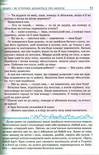 ЗВІДКИ І ЯК ІСТОРИКИ ДІЗНАЮТЬСЯ ПРО МИНУЛЕ 53
— Чи віддаси ти мені, пане, комору зі збіжжям, якщо я її на
плечах з місця на місце перенесу?
Здивувався пан.
— Хто ти такий,— питає,— та чи не здурів, що комору зі
збіжжям на плечах переносити хочеш?
— Я ,— каже хлопець,— Іван, селянський син, а комору таки
перенесу, якщо ти її мені віддаси.
— Ну що ж ,— сміється пан,— перенесеш — твоя буде!
От повернувся Іван додому, та як прийшов батько з поля, по­
чав його просити, щоб позичив в цілому селі, де тільки є які,
мотузки та посторонки, бо він буде комору переносити. Батько
здивувався, що син ходить міцно та ще й таке говорить, але по­
слухав і пішов по мотузки. Збирав цілий вечір по селу, а вран­
ці Іван узяв їх цілу купу, закинув на плечі й пішов до комори.
Прийшов і почав комору обплутувати, неначе павук павутин­
ням. Побачив оте слуга, побіг до пана.
— Що мені з тим хлопцем робити? — питає.— Він каже, ніби
пан йому дозволив.
А пан все сміється, каже, що справді дозволив і сам ще при­
йде подивитися на ту роботу. Закінчив Іван комору обплутува­
ти, тут і пан надійшов.
— Що ж, неси,— глузує пан,— як перенесеш, все твоє буде!
Зігнувся Іван, підсунувся під мотуззя, а потім підвівся, під­
няв комору на плечі і пішов. Люди дивуються, а хлопець іде до
батькового городу та там комору і становить. Є тепер в батька
хліб на довгі роки!
Панові вже не до сміху, комори зі збіжжям шкода, та нічого
не вдієш!
А Іван батькові уклонився й каже:
— Ж ивіть щасливо, а я піду по світу силу свою поспитати.
Історична мозаїка
Дуже давно на українські землі прийшла монгольська навала.
Монгольські хани і полководці самі себе називали «бабай-ага», що
означає «старший пан». Звісно, на слов’янське населення наводи­
ла жах звістка про те, що з військом іде бабай-ага. Адже це озна­
чало напади на міста і села, пожежі, розбій, смерть або полон. І
якщо матері хотіли вгамувати своїх непослухів, то казали: «Цить,
оабай йде!» Цим словом досі лякають маленьких дітей в Україні.
А в Росії це слово, на думку дослідників, перетворилося на Бабу-
Ягу — жахливого персонажа багатьох казок.
 