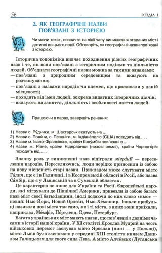 56 РОЗДІЛ 1
2. ЯК ГЕОГРАФІЧНІ НАЗВИ
ПОВ’ЯЗАНІ З ІСТОРІЄЮ
Читаючи текст, позначте на лінії часу виникнення згаданих міст і
дотичні до цього події. Обговоріть, як географічні назви пов’язані
з історією.
Історична топоніміка вивчає походження різних географічних
назв і те, як вони пов’язані з історичним подіями та діяльністю
людей. Об’єднати географічні назви можна за такими ознаками:
—пов’язані з природним середовищем та вказують на
розташування;
—пов’язані з назвами народів чи племен, що проживали у даній
місцевості;
—походять від імен людей, зокрема видатних історичних діячів;
—вказують на заняття, діяльність і особливості життя людей.
Працюючи в парах, завершіть речення:
1) Назви с. Рудники, м. Шахтарськ вказують на ...
2) Назви с. Поляни, с. Печеніги, м. Індіанаполіс (США) походять в ід ....
3) Назви м. Івано-Франківськ, країни Колумбія пов’язані з ... .
4) Назви м. Рівне, країни Нідерланди (низові землі), країни Чорногорія
походять в ід ... .
Значну роль у виникненні назв відіграли міграції — пересе­
лення народів. Переселяючись, люди нерідко приносили із собою
на нову місцевість старі назви. Прикладом може слугувати місто
Галич, що є і в Галичині, і в Костромській області в Росії, або назва
Самбір, що є у Львівській та в Сумській областях.
Це характерно не лише для України та Росії. Європейські наро­
ди, які мігрували до Північної Америки, привезли із собою багато
назв міст своєї батьківщини, іноді додаючи до них слово «нью» —
новий: Нью-Йорк, Новий Орлеан, Нью-Хемпшир. Інколи прибуль­
ці називали нові міста так само, як і ті міста, з яких вони приїхали,
наприклад, Мемфіс, Портленд, Одеса, Петербург.
Багато українських міст мають назви, що пов’язані з давніми ча­
сами в історії нашої країни. У XI столітті Ярослав Мудрий на честь
військових перемог заснував місто Ярослав (нині — у Польщі),
місто Львів було засновано у середині XIII століття князем Дани­
лом Галицьким для свого сина Лева. А місто Алчёвськ (Луганська
 