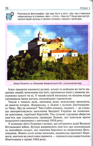 РОЗДІЛ 1
Розгляньте фотографію. Що має бути в місті, аби там з ’явилися
назви вулиць зі словами «вал», «стіна», «башта»? Якщо вам зустрі­
чалися назви вулиць з такими словами, наведіть приклади.
Замок Паланоку м. Мукачеве Закарпатської обл. (сучасний вигляд)
Існує традиція називати вулиці, площі та майдани на честь ви­
датних людей, незалежно від того, проживали вони у певному на­
селеному пункті чи ні. У такий спосіб мешканці чи місцева влада
увічнювали імена митців, полководців і правителів.
Також є чимало назв, значення яких неможливо зрозуміти,
не знаючи історію. Наприклад, у Львові є вулиця Листопадово­
го Чину. Що це означає? Чин (тобто вчинок, подвиг) — це слово,
що використовувало населення Західної України на позначен­
ня повстання, героїчної боротьби. Так сучасні городяни зберегли
пам’ять про українських громадян Львова, які повстали проти
польського панування у листопаді 1918 року.
У кожному місті України є вулиці, що увічнюють події Великої
Вітчизняної війни. Вулиці вшановують пам’ять про полководців
та звичайних солдат, які героїчно боролися за визволення Бать­
ківщини. Навіть коли назва загальна, наприклад проспект Пере­
моги, мається на увазі одна перемога — перемога над нацистською
Німеччиною у травні 1945 року.
 