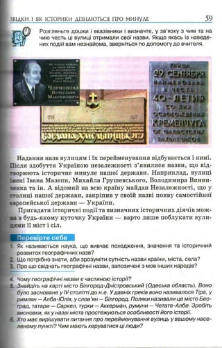 ЗВІДКИ І ЯК ІСТОРИКИ ДІЗНАЮТЬСЯ ПРО МИНУЛЕ 59
Розгляньте дошки і вказівники і визначте, у зв’язку з чим та на
чию честь ці вулиці отримали свої назви. Якщо якась із наведе­
них подій вам незнайома, зверніться по допомогу до вчителя.
Надання назв вулицям і їх перейменування відбувається і нині.
Шсля здобуття Україною незалежності з’явилися назви, що від­
творюють історичне минуле нашої держави. Наприклад, вулиці
імені Івана Мазепи, Михайла Грушевського, Володимира Винни-
ченка та ін. А відомий на всю країну майдан Незалежності, що у
столиці нашої держави, закріпив у своїй назві появу самостійної
вропейської держави — України.
Пригадати історичні події та визначних історичних діячів мож-
в будь-якому куточку України — варто лише поблукати вули­
к и її міст і сіл.
Як називається наука, що вивчає походження, значення та історичний
розвиток географічних назв?
Що потрібно знати, аби зрозуміти сутність назви країни, міста, села?
Про що свідчать географічні назви, запозичені з мов інших народів?
4. Чому географічні назви є частиною історії?
Знайдіть на карті місто Білгород-Дністровський (Одеська область). Воно
було засноване у IV століттідо н.е. Удавніх греків воно називалося Тіра, у
римлян —Алба-Юлія, у слов ’ян —Білгород. Поляки називали це місто Бео-
град, татари — Саркел, турки —Аккерман, румуни — Четате-Албе. Зробіть
зисновки, я к у назві міста простежуються особливості його історії.
Хто має вирішувати питання про перейменування вулиць у вашому насе­
леному пункті? Чим мають керуватися ці люди?
 