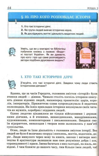 64 РОЗДІЛ 2
1. Хто такі історичні діячі.
2. Які групи людей вивчає історична наука.
3. Як досліджують життя і діяльність видатних людей.
Уявіть, що ви у книгарні чи бібліотеці
побачили книжку з назвою «Видат­
ні постаті України». Як ви думаєте,
про кого і про що саме розповідають
автори подібних друкованих видань?
1. ХТО ТАКІ ІСТОРИЧНІ ДІЯЧІ
З ’ясуйте, хто такі історичні діячі. Завдяки чому люди стають
історичними діячами?
Здавна, ще за часів Геродота, головним змістом «історій» були
вчинки людей — діяння. Чимало століть поспіль історики опису­
ють діяння відомих людей, насамперед правителів: царів, коро­
лів, імператорів. Прижиттєва слава супроводжувала й видатних
полководців. На їхніх прикладах історики виховували своїх чита­
чів як мужніх, хоробрих і відданих людей.
Однак людство цікавилося не тільки військовими і держав­
ними діячами, а й вченими, винахідниками, мандрівниками,
художниками, композиторами і письменниками. Завдяки сво­
їм відкриттям, винаходам і творам вони залишились у пам’яті
суспільства.
Отже, люди та їхня діяльність є головним змістом історії. Без
людей не було б величних споруд і поселень, мостів, водогонів, до­
ріг. Люди минулого через мову та книги, закони і витвори мис­
тецтва й архітектури залишили нам своє розуміння добра і зла,
справедливості і краси. Імена багатьох з них сьогодні, на жаль, не­
відомі. І чим ближче до нашого часу, тим більше імен людей, чиї
 