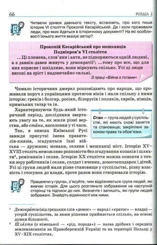 66 РОЗДІЛ 2
Читаючи уривок давнього тексту, встановіть, про кого пише
історик VI століття Прокопій Кесарійський. Де і коли проживали
люди, про яких йдеться в історичному документі? На які особли­
вості їхнього життя вказує автор?
Прокопій Кесарійський про мешканців
Подніпров’я VI століття
.. .Ці племена, слов’яни і анти, не підкоряються одній людині,
а з давніх-давен живуть у демократії1; ...тому про все, що для
них корисне і шкідливе, вони міркують спільно. Усі ці люди
високі на зріст і надзвичайно сильні.
З праці «Війна з готами»
■...... ........-_____________________________.---- -- —__ _____ _—л»***
Чимало історичних джерел розповідають про народи, що про­
живали поруч з українцями протягом віків і мали спільну з ними
історію: греків і болгар, росіян, білорусів і поляків, євреїв, німців,
кримських татар та ін.
Характеризуючи будь-який істо­
ричний період, дослідники зверта­
ють увагу на те, як жили різні вер­
стви, або стани, населення у ті часи.
Так, в описах Київської Русі
завжди присутні імена правите-
лів-князів, згадуються їхні вій­
ська — дружини; монахи, селяни і мешканці міст. Історію XV-
XVIII століть неможливо розповісти без згадування козаків і ш лях­
ти2, ремісників і селян. Історію XX століття можна описати з точ­
ки зору робітників і селян, солдат і вчених, домогосподарок і дітей.
Усі ці групи людей мали різне становище у суспільстві, різну влас­
ність і стосунок до влади, проте разом вони створювали історію.
Працюючи у групах, з ’ясуйте, чим відрізняються групи людей, які
вивчає історія. Для цього розгляньте зображення на наступній
сторінці та підписи до них. Визначте і запишіть, які групи людей
зображені. Знайдіть відмінності між ними.
1 Демократія (від грецьких слів «демос» — народ і «кратос» — влада) —
устрій суспільства, за яким рішення приймається спільно, на основі
думки більшості.
2 Ш ляхта (з німецької — «рід, порода») — назва дрібних і середніх
землевласників на Правобережній Україні та на території Польщі у
XV-XIX століттях.
 