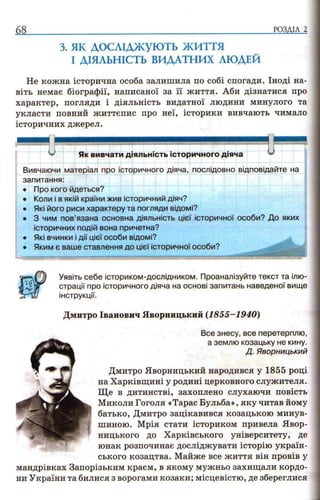 68 РОЗДІЛ 2
з. як д о с л ід ж у ю т ь ж и т т я
І ДІЯЛЬНІСТЬ ВИДАТНИХ ЛЮДЕЙ
Не кожна історична особа залишила по собі спогади. Іноді на­
віть немає біографії, написаної за її життя. Аби дізнатися про
характер, погляди і діяльність видатної людини минулого та
укласти повний життєпис про неї, історики вивчають чимало
історичних джерел.
Як вивчати діяльність історичного діяча у
Вивчаючи матеріал про історичного діяча, послідовно відповідайте на
запитання:
• Про кого йдеться?
• Коли і в якій країни жив історичний діяч?
• Які його риси характеру та погляди відомі?
• 3 чим пов’язана основна діяльність цієї історичної особи? До яких
історичних подій вона причетна?
• Які вчинки і дії цієї особи відомі?
• Яким є ваше ставлення до цієї історичної особи?
Уявіть себе істориком-дослідником. Проаналізуйте текст та ілю­
страції про історичного діяча на основі запитань наведеної вище
інструкції.
Дмитро Іванович Яворницький (1855-1940)
Все знесу, все перетерплю,
а землю козацьку не кину.
Д. Яворницький
Дмитро Яворницький народився у 1855 році
на Харківщині у родині церковного служителя.
Ще в дитинстві, захоплено слухаючи повість
Миколи Гоголя «Тарас Бульба», яку читав йому
батько, Дмитро зацікавився козацькою минув­
шиною. Мрія стати істориком привела Явор-
ницького до Харківського університету, де
юнак розпочинає досліджувати історію україн­
ського козацтва. Майже все життя він провів у
мандрівках Запорізьким краєм, в якому мужньо захищали кордо­
ни України та билися з ворогами козаки; місцевістю, де збереглися
 