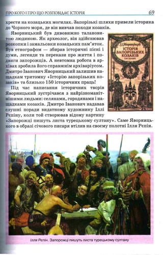 «П І/ЧКорнн^Ы^Й^
r ІСТОРІЯ
ЗАПОРІЗЬКИХ
L КОЗАКІВ .
шimmm jm
хрести на козацьких могилах. Запорізькі шляхи привели історика
до Чорного моря, де він вивчав походи козаків.
Яворницький був дивовижно таланови­
тою людиною. Як археолог, він здійснював
зкопки і замальовки козацьких пам’яток,
етнографом — збирав історичні пісні і
думи, легенди та перекази про життя і по­
двиги запорожців. А невтомна робота в ар­
хівах зробила його справжнім архіваріусом.
Дмитро Іванович Яворницький залишив на­
щадкам тритомну «Історію запорізьких ко­
заків» та близько 150 історичних праць!
Під час написання історичних творів
Яворницький зустрічався з найрізноманіт­
нішими людьми: селянами, городянами і на­
щадками козаків. Дмитро Іванович надавав
слушні поради видатному художнику Іллі
Рєпіну, коли той створював відому картину
«Запорожці пишуть листа турецькому султану». Саме Яворниць-
хого в образі січового писаря втілив на своєму полотні Ілля Рєпін.
;ПРО КОГО І ПРО ЩО РОЗПОВІДАЄ ІСТОР І Я ________ _________________ 69
Ілля Рєпін. Запорожці пишуть листа турецькому султану
 