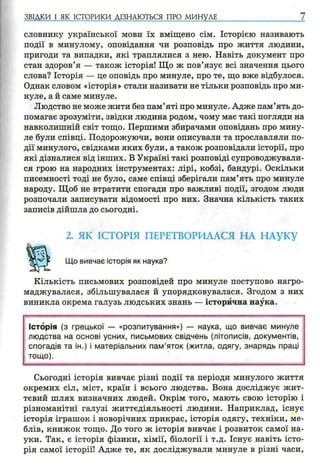 ЗВІДКИ І ЯК ІСТОРИКИ ДІЗНАЮТЬСЯ ПРО МИНУЛЕ 7
словнику української мови їх вміщено сім. Історією називають
події в минулому, оповідання чи розповідь про життя людини,
пригоди та випадки, які траплялися з нею. Навіть документ про
стан здоров’я — також історія! Що ж пов’язує всі значення цього
слова? Історія — це оповідь про минуле, про те, що вже відбулося.
Однак словом «історія» стали називати не тільки розповідь про ми­
нуле, а й саме минуле.
Людство не може жити без пам’яті про минуле. Адже пам’ять до­
помагає зрозуміти, звідки людина родом, чому має такі погляди на
навколишній світ тощо. Першими збирачами оповідань про мину­
ле були співці. Подорожуючи, вони описували та прославляли по­
дії минулого, свідками яких були, а також розповідали історії, про
які дізналися від інших. В Україні такі розповіді супроводжували­
ся грою на народних інструментах: лірі, кобзі, бандурі. Оскільки
писемності тоді не було, саме співці зберігали пам’ять про минуле
народу. Щоб не втратити спогади про важливі події, згодом люди
розпочали записувати відомості про них. Значна кількість таких
записів дійшла до сьогодні.
2. ЯК ІСТОРІЯ ПЕРЕТВОРИЛАСЯ НА НАУКУ
Що вивчає історія як наука?
Кількість письмових розповідей про минуле поступово нагро­
маджувалася, збільшувалася й упорядковувалася. Згодом з них
виникла окрема галузь людських знань — історична наука.
Історія (з грецької — «розпитування») — наука, що вивчає минуле
людства на основі усних, письмових свідчень (літописів, документів,
спогадів та ін.) і матеріальних пам ’яток (житла, одягу, знарядь праці
тощо).
Сьогодні історія вивчає різні події та періоди минулого життя
окремих сіл, міст, країн і всього людства. Вона досліджує жит­
тєвий шлях визначних людей. Окрім того, мають свою історію і
різноманітні галузі життєдіяльності людини. Наприклад, існує
історія іграшок і новорічних прикрас, історія одягу, техніки, ме­
блів, книжок тощо. До того ж історія вивчає і розвиток самої на­
уки. Так, є історія фізики, хімії, біології і т.д. Існує навіть істо­
рія самої історії! Адже те, як досліджували минуле в різні часи,
 