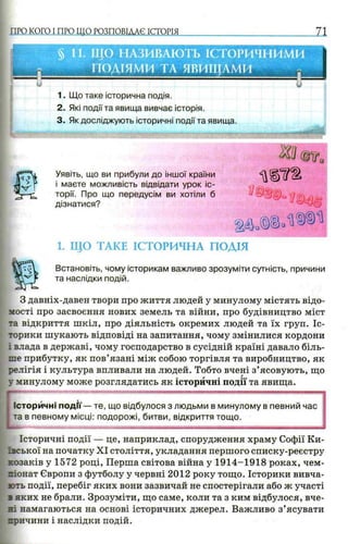 ПРО КОГО I ПРО ШО РОЗПОВІААЄ ІСТОРІЯ л
и
г м
§ 11. ЩО НАЗИВАЮТЬ ІСТОРИЧНИМИ
ПОДІЯМИ ТА ЯВИЩАМИ
U
1. Що таке історична подія.
2. Які події та явища вивчає історія.
3. Як досліджують історичні події та явища.
Уявіть, що ви прибули до іншої країни
і маєте можливість відвідати урок іс­
торії. Про що передусім ви хотіли б
дізнатися?
1. ЩО ТАКЕ ІСТОРИЧНА ПОДІЯ
Встановіть, чому історикам важливо зрозуміти сутність, причини
та наслідки подій.
З давніх-давен твори про життя людей у минулому містять відо­
мості про засвоєння нових земель та війни, про будівництво міст
та відкриття шкіл, про діяльність окремих людей та їх груп. Іс­
торики шукають відповіді на запитання, чому змінилися кордони
і влада в державі, чому господарство в сусідній країні давало біль­
ше прибутку, як пов’язані між собою торгівля та виробництво, як
релігія і культура впливали на людей. Тобто вчені з’ясовують, що
у минулому може розглядатись як історичні події та явища.
L
Історичні події— те, що відбулося з людьми в минулому в певний час
та в певному місці: подорожі, битви, відкриття тощо.
Історичні події — це, наприклад, спорудження храму Софії Ки­
ївської на початку XI століття, укладання першого списку-реєстру
козаків у 1572 році, Перша світова війна у 1914-1918 роках, чем­
піонат Європи з футболу у червні 2012 року тощо. Історики вивча­
ють події, перебіг яких вони зазвичай не спостерігали або ж участі
з яких не брали. Зрозуміти, що саме, коли та з ким відбулося, вче­
ні намагаються на основі історичних джерел. Важливо з’ясувати
причини і наслідки подій.
 