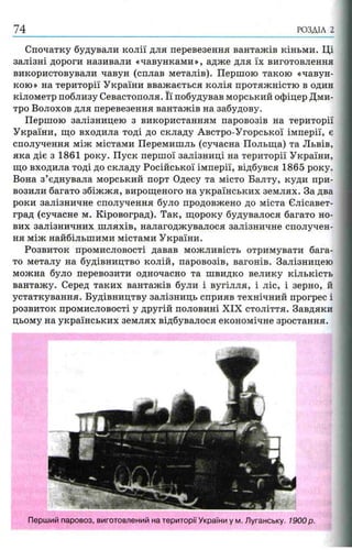 РОЗДІЛ 2
Спочатку будували колії для перевезення вантажів кіньми. Ці
залізні дороги називали «чавунками», адже для їх виготовлення
використовували чавун (сплав металів). Першою такою «чавун­
кою» на території України вважається колія протяжністю в один
кілометр поблизу Севастополя. Її побудував морський офіцер Дми­
тро Волохов для перевезення вантажів на забудову.
Першою залізницею з використанням паровозів на території
України, що входила тоді до складу Австро-Угорської імперії, є
сполучення між містами Перемишль (сучасна Польща) та Львів,
яка діє з 1861 року. Пуск першої залізниці на території України,
що входила тоді до складу Російської імперії, відбувся 1865 року.
Вона з’єднувала морський порт Одесу та місто Балту, куди при­
возили багато збіжжя, вирощеного на українських землях. За два
роки залізничне сполучення було продовжено до міста Єлісавет-
град (сучасне м. Кіровоград). Так, щороку будувалося багато но­
вих залізничних шляхів, налагоджувалося залізничне сполучен­
ня між найбільшими містами України.
Розвиток промисловості давав можливість отримувати бага­
то металу на будівництво колій, паровозів, вагонів. Залізницею
можна було перевозити одночасно та швидко велику кількість
вантажу. Серед таких вантажів були і вугілля, і ліс, і зерно, й
устаткування. Будівництву залізниць сприяв технічний прогрес і
розвиток промисловості у другій половині XIX століття. Завдяки
цьому на українських землях відбувалося економічне зростання.
Перший паровоз, виготовлений на території України у м. Луганську. 1900 р.
 