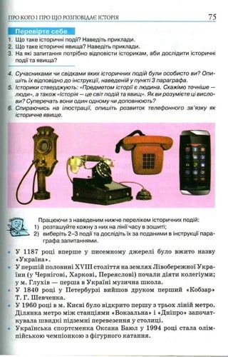 ПРО КОГО I ПРО ЩО РОЗПОВІДАЄ ІСТОРІЯ 75
I
1. Що таке історичні події? Наведіть приклади.
2. Що таке історичні явища? Наведіть приклади.
3. На які запитання потрібно відповісти історикам, аби дослідити історичні
події та явища?
4. Сучасниками чи свідками яких історичних подій були особисто ви? Опи­
шіть їх відповідно до інструкції, наведеній у пункті 3 параграфа.
5. Історики стверджують: «Предметом історії є людина. Скажімо точніше —
люди», а також «Історія —це світ подій таявищ». Як ви розумієте ці висло­
ви? Суперечать вони один одному чи доповнюють?
6. Спираючись на ілюстрації, опишіть розвиток телефонного з в ’язку як
історичне явище.
Перевірте себе
У 1187 році вперше у писемному джерелі було вжито назву
«Україна».
У першій половині XVIII століття на землях Лівобережної Укра­
їни (у Чернігові, Харкові, Переяслові) почали діяти колегіуми;
у м. Глухів — перша в Україні музична школа.
У 1840 році у Петербурзі вийшов друком перший «Кобзар»
Т. Г. Шевченка.
У 1960 році в м. Києві було відкрито першу з трьох ліній метро.
Ділянка метро між станціями «Вокзальна» і «Дніпро» започат­
кувала швидкі підземні перевезення у столиці.
Українська спортсменка Оксана Баюл у 1994 році стала олім­
пійською чемпіонкою з фігурного катання.
Працюючи з наведеним нижче переліком історичних подій:
1) розташуйте кожну з них на лінії часу в зошиті;
2) виберіть 2 -3 події та дослідіть їх за поданими в інструкції пара­
графа запитаннями.
 
