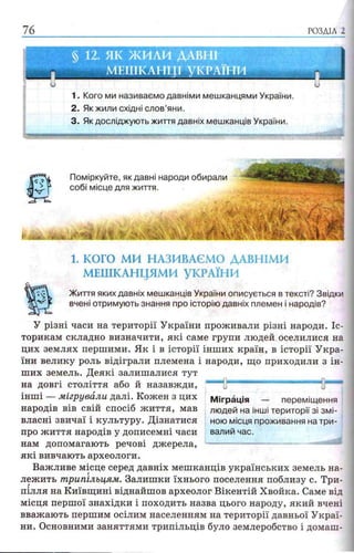 76 РОЗДІЛ 2
§ 12. ЯК ЖИЛИ ДАВНІ
МЕШКАНЦІ УКРАЇНИ
«ЯР»
1. Кого ми називаємо давніми мешканцями України.
2. Як жили східні слов’яни.
3. Як досліджують життя давніх мешканців України.
1. КОГО МИ НАЗИВАЄМО ДАВНІМИ
МЕШКАНЦЯМИ УКРАЇНИ
Життя яких давніх мешканців України описується в тексті? Звідки
вчені отримують знання про історію давніх племен і народів?
У різні часи на території України проживали різні народи. Іс­
торикам складно визначити, які саме групи людей оселилися на
цих землях першими. Як і в історії інших країн, в історії Укра­
їни велику роль відіграли племена і народи, що приходили з ін­
ших земель. Деякі залишалися тут
на довгі століття або й назавжди,
інші — мігрували далі. Кожен з цих
народів вів свій спосіб життя, мав
власні звичаї і культуру. Дізнатися
про життя народів у дописемні часи
нам допомагають речові джерела,
які вивчають археологи.
Важливе місце серед давніх мешканців українських земель на­
лежить трипільцям. Залишки їхнього поселення поблизу с. Три­
пілля на Київщині віднайшов археолог Вікентій Хвойка. Саме від
місця першої знахідки і походить назва цього народу, який вчені
вважають першим осілим населенням на території давньої Украї­
ни. Основними заняттями трипільців було землеробство і домаш­
Міграція — переміщення
людей на інші території зі зм і­
ною місця проживання на три­
валий час.
 