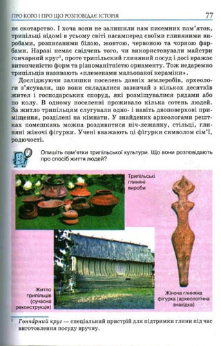 ПРО КОГО I ПРО ЩО РОЗПОВІДАЄ ІСТОРІЯ 77
нє скотарство. І хоча вони не залишили нам писемних пам’яток,
трипільці відомі в усьому світі насамперед своїми глиняними ви­
робами, розписаними білою, жовтою, червоною та чорною фар­
бами. Наразі немає свідчень того, чи використовували майстри
гончарний круг1, проте трипільский глиняний посуд і досі вражає
витонченістю форм та різноманітністю орнаменту. Тож недаремно
трипільців називають «племенами мальованої кераміки».
Досліджуючи залишки поселень давніх землеробів, археоло­
ги з’ясували, що вони складалися зазвичай з кількох десятків
жител і господарських споруд, які розміщувалися рядами або
по колу. В одному поселенні проживало кілька сотень людей.
За житло трипільцям слугували одно- і навіть двоповерхові при­
міщення, розділені на кімнати. У знайдених археологами решт­
ках помешкань можна роздивитися піч-лежанку, стільці, гли­
няні жіночі фігурки. Учені вважають ці фігурки символом сім’ї,
родючості.
Опишіть пам’ятки трипільської культури. Що вони розповідають
про спосіб життя людей?
: Гончарний круг —спеціальний пристрій для підтримки глини під час
виготовлення посуду вручну.
 