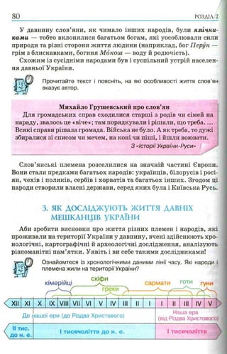 80 РОЗДІЛ 2
У давнину слов’яни, як чимало інших народів, були язични­
ками — тобто вклонялися багатьом богам, які уособлювали сили
природи та різні сторони життя людини (наприклад, бог Перун —
грім з блискавками, богиня Мокош — воду й родючість).
Схожим із сусідніми народами був і суспільний устрій населен­
ня давньої України.
Прочитайте текст і поясніть, на які особливості життя слов’ян
вказує автор.
Михайло Грушевський про слов’ян
Для громадських справ сходилися старші з родів чи сімей на
нараду, звалось це «віче»; там порядкували і рішали, що треба....
Всякі справи рішала громада. Війська не було. А як треба, то дужі
збиралися зі списом чи мечем, на коні чи піші, і йшли воювати.
З «Історії України-Руси»
Слов’янські племена розселилися на значній частині Європи.
Вони стали предками багатьох народів: українців, білорусів і росі­
ян, чехів і поляків, сербів і хорватів та багатьох інших. Згодом ці
народи створили власні держави, серед яких була і Київська Русь.
3. я к д о с л ід ж у ю т ь ЖИТТЯ ДАВНІХ
МЕШКАНЦІВ УКРАЇНИ
Аби зробити висновки про життя різних племен і народів, які
проживали на території України у давнину, вчені здійснюють хро­
нологічні, картографічні й археологічні дослідження, аналізують
різноманітні пам’ятки. Уявіть і ви себе такими дослідниками!
Wm Ознайомтеся із хронологічними даними лінії часу. Які народи і
племена жили на території України?
КІМерІИЦ!
скіфи
греки 
сармати готи гуни
XII XI X IX VIII VII VI V IV III II 1 1 II III IV V
До ііашої ери (до Різдва Христового)
Наша ера
(від Різдва Христового)
II тис.
Д О Н . е .
1тисячоліття до Н„ е . 1тисячоліття
 