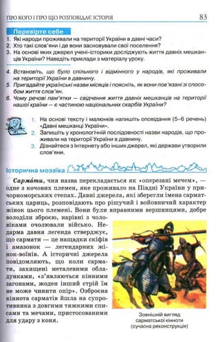 1. Які народи проживали на території України в давні часи?
2. Хто такі слов’яни і де вони засновували свої поселення?
3. На основі яких джерел учені-історики досліджують життя давніх мешкан­
ців України? Наведіть приклади з матеріалу уроку.
ПРО КОГО I ПРО ЩО РОЗПОВІДАЄ ІСТОРІЯ 8З
4. Встановіть, що було спільного і відмінного у народів, які проживали
на території України в давнину.
5. Пригадайте українські назви місяців і поясніть, як вони пов ’язані зі спосо­
бом життя слов ’ян.
6. Чому речові пам ’ятки — свідчення життя давніх мешканців на території
наш ої країни —є частиною національних скарбів України?
1 На основі тексту і малюнків напишіть оповідання (5-6 речень)
«Давні мешканці України».
2. Запишіть у хронологічній послідовності назви народів, що про­
живали на території України в давнину.
3. Дізнайтеся з Інтернету або інших джерел, які держави утворили
слов’яни.
Історична мозаїка Р"
CapM&mu, чия назва перекладається як «оперезані мечем», —
одне з кочових племен, яке проживало на Півдні України у при­
чорноморських степах. Давні джерела, які зберегли імена сармат­
ських цариць, розповідають про рішучий і войовничий характер
жінок цього племені. Вони були вправними вершницями, добре
володіли зброєю, нарівні з чоло­
віками очолювали військо. Не­
дарма давня легенда стверджує,
що сармати — це нащадки скіфів
і амазонок — легендарних жі-
нок-воїнів. А історичні джерела
повідомляють, що коли сарма­
ти, захищені металевими обла-
дунками, «з’являються кінними
загонами, жоден інший стрій їм
не може чинити опір». Озброєна
кіннота сарматів йшла на супро­
тивника з довгими тяжкими спи­
сами та мечами, пристосованими
для удару з коня.
Зовнішній вигляд
сарматської кінноти
(сучасна реконструкція)
 
