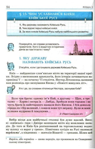 84 РОЗДІЛ 2
ии
1. Яку державу називають Київська Русь.
2. Чим відомі перші київські князі.
3. За яких князів Київська Русь набула найбільшого розвитку.
Поміркуйте, які справи уславлюють
правителів. Кого із видатних історичних
діячів ви пам’ятаєте і чому?
1. яку ДЕРЖАВУ
НАЗИВАЮТЬ КИЇВСЬКА РУСЬ
З ’ясуйте, коли і де існувала держава Київська Русь.
Київ — найдавніше слов’янське місто на території нашої краї­
ни. Згідно з висновками археологів, його історія починається на­
прикінці V — на початку VI століття. Нестор Літописець залишив
нам розповідь про заснування Києва у «Повісті минулих літ».
Було три брати: одному ім’я Кий, а другому — Щ ек, а тре­
тьому — Хорив і сестра їх — Либідь. Зробили вони городок і на
честь брата їх найстаршого назвали його Києвом. І був довкола
города ліс і бір великий, і ловили вони тут звірину. Були ж вони
мужами мудрими й тямущими...
З «Повісті минулихліт»
Вибір місця для майбутньої столиці був дуже вдалий. Висо­
кі «київські» гори і Дніпро захищали місто від можливих напа­
дів. До того ж Київ був розташований на торговельному водно­
му шляху «з варяг у греки». Північних сусідів на Русі називали
варягами1, а південних — жителів Візантії — греками. Ш лях цей
1 Варяги, або нормани — назва народів, що проживали на Скандинав­
ському півострові.
Хто і де, за словами літописця Нестора, заснував Київ?
 