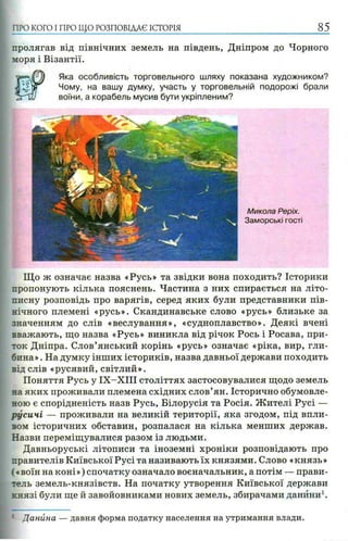 пролягав від північних земель на південь, Дніпром до Чорного
моря і Візантії.
Яка особливість торговельного шляху показана художником?
Чому, на вашу думку, участь у торговельній подорожі брали
воїни, а корабель мусив бути укріпленим?
ПРО КОГО I ПРО ЩО РОЗПОВІДАЄ ІСТОРІЯ 85
Микола Реріх.
Заморські гості
Що ж означає назва «Русь» та звідки вона походить? Історики
пропонують кілька пояснень. Частина з них спирається на літо­
писну розповідь про варягів, серед яких були представники пів­
нічного племені «русь». Скандинавське слово «русь» близьке за
значенням до слів «веслування», «судноплавство». Деякі вчені
вважають, що назва «Русь» виникла від річок Рось і Росава, при­
ток Дніпра. Слов’янський корінь «русь» означає «ріка, вир, гли­
бина» . На думку інших істориків, назва давньої держави походить
від слів «русявий, світлий».
Поняття Русь у ІХ -Х ІІІ століттях застосовувалися щодо земель
на яких проживали племена східних слов’ян. Історично обумовле­
ною є спорідненість назв Русь, Білорусія та Росія. Жителі Русі —
русичі — проживали на великій території, яка згодом, під впли­
вом історичних обставин, розпалася на кілька менших держав.
Назви переміщувалися разом із людьми.
Давньоруські літописи та іноземні хроніки розповідають про
правителів Київської Русі та називають їх князями. Слово «князь»
(«воїн на коні») спочатку означало воєначальник, а потім — прави­
тель земель-князівств. На початку утворення Київської держави
князі були ще й завойовниками нових земель, збирачами данини1.
: Данина — давня форма податку населення на утримання влади.
 