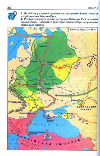 8 6 РОЗДІЛ 2
Київська Русь у X —XI ст.
1Ладозьке
03
Новгород
Ростов
.Смоленськ
У Г О Р Щ И Н А
Переяславець1 мужракань.
Херсонес
(Корсунь)
KOHCTAHTHHOnOJ
^^(НАРГОРОД) ^
1. На лінії часу в зошиті позначте час заснування Києва і початок
історії держави Київська Русь.
2. Роздивіться карту, покажіть кордони Київської Русі та назвіть
сусідні країни. Порівняйте територію Київської Русі із сучасними
кордонами України.
 