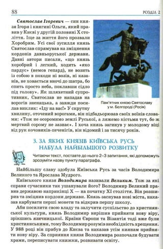 8 8 РОЗДІЛ 2
Святослав Ігоревич — син кня­
зя Ігоря і княгині Ольги, який пра­
вив у Києві у другій половині X сто­
ліття. Іще за життя його прозвали
Хоробрим. Усі свої зусилля князь
Святослав спрямував на зміцнення
кордонів давньоруської держави.
Давні автори писали, «що князь
хоробрий і легкий, ходить «яко
пардус» (немов гепард), не возить
із собою в походи ні возів, ні каза­
нів, не ховається вночі до шатра, бо
спить просто неба, поклавши сідло
під голову». Як шляхетний супро­
тивник, Святослав не нападав на
ворогів зненацька, а завжди поси­
лав виклик: «Іду на вас!» У скрутну
хвилину, оточений ворогами, він підбадьорював своїх воїнів слова­
ми: «Тож не осоромимо землі Руської, а ляжемо кістьми тут, бо ж
мертвий сорому не зазнає». І хоча князь загинув у молодому віці
від рук кочовиків-печенігів, він відомий і за тисячу років.
з. за я к и х к н я зів к и їв с ь к а р усь
НАБУЛА НАЙБІЛЬШОГО РОЗВИТКУ
Читаючи текст, поставте до нього 2 -3 запитання, які допоможуть
зрозуміти назву пункту параграфа.
Найбільшу славу здобула Київська Русь за часів Володимира
Великого та Ярослава Мудрого.
Київського князя Володимира називали Великим. Тож за які
справи сучасники так ушанували його? Володимир Великий пра­
вив державою наприкінці X — на початку XI століття. Він розши­
рив та зміцнив кордони держави. Князь заснував нові міста, нака­
зав карбувати перші монети та відкрив першу школу.
Аби посилити свою владу та залучити суспільство до християн­
ської культури, князь Володимир вирішив прийняти нову віру,
зрікшись язичницької. Країни Європи та Візантія тоді вже були
християнськими, тому Володимир розумів необхідність хрещення.
У 988 році він прибув до Києва та наказав усім киянам прийня­
ти нову віру. За сприяння князя Володимира розпочали будувати
храми, переписувати книжки, розвивати освіту.
ші Ш Я і ЗНИкНі 1
Пам’ятник князю Святославу
у м. Бєлгороді (Росія)
 