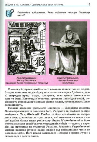 ЗВІДКИ І ЯК ІСТОРИКИ ДІЗНАЮТЬСЯ ПРО МИНУЛЕ 9
Порівняйте зображення. Яким побачили Нестора Літописця
митці?
Леонтій Тарасевич.
Нестор Літописець
(гравюра в Києво-Печерському патерику)
Марк Антокольський.
Нестор Літописець
(скульптура)
Спочатку історики здебільшого вивчали записи інших людей.
Згодом вони почали досліджувати залишки старих будівель, дав­
ні знаряддя праці, посуд, прикраси, аналізували походження
назв та імен. Науковці з’ясовують причини і наслідки подій, по­
рівнюють розповіді про минуле різних людей, установлюють їхню
достовірність.
Головне завдання діяльності істориків — дізнатися якомога
більше про минуле та пояснити його, з’ясувати те, що було раніше
невідомим. Так, Вікёнтпій Хвойка та його послідовники зосере­
дили свою діяльність на трипільцях, які мешкали на землях на­
шої країни кілька тисяч років тому. Борис М озолевський та його
колеги вивчали спосіб життя стародавніх скіфів — одного з наро­
дів, що проживав на території України. М ихайло Груиіёвський
уперше написав історію нашої країни від найдавніших часів до
козацької доби. Його праця називалася «Історія України-Руси» і
складалася з десяти томів.
 