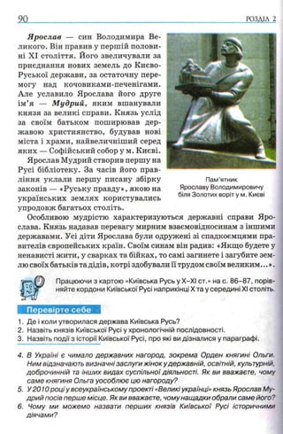 РОЗДІЛ 2
Ярослав — син Володимира Ве­
ликого. Він правив у першій полови­
ні XI століття. Його звеличували за
приєднання нових земель до Києво-
Руської держави, за остаточну пере­
могу над кочовиками-печенігами.
Але уславило Ярослава його друге
ім’я — М удрий, яким вшанували
князя за великі справи. Князь услід
за своїм батьком поширював дер­
жавою християнство, будував нові
міста і храми, найвеличніший серед
яких — Софійський собор у м. Києві.
Ярослав Мудрий створив першу на
Русі бібліотеку. За часів його прав­
ління уклали першу писану збірку
законів — «Руську правду», якою на
українських землях користувались
упродовж багатьох століть.
Особливою мудрістю характеризуються державні справи Яро­
слава. Князь надавав перевагу мирним взаємовідносинам з іншими
державами. Усі діти Ярослава були одружені зі спадкоємцями пра­
вителів європейських країн. Своїм синам він радив: «Якщо будете у
ненависті жити, у сварках та бійках, то самі загинете і загубите зем­
лю своїх батьків та дідів, котрі здобували її трудом своїм великим...».
Працюючи з картою «Київська РусьуХ-ХІ ст.» на с. 86-87, порів­
няйте кордони Київської Русі наприкінці X та у середині XI століть.
Перевірте себе
1. Де і коли утворилася держава Київська Русь?
2. Назвіть князів Київської Русі у хронологічній послідовності.
3. Назвіть події з історії Київської Русі, про які ви дізналися у параграфі.
4. В Україні є чимало державних нагород, зокрема Орден княгині Ольги.
Ним відзначають визначні заслуги жінок у державній, освітній, культурній,
доброчинній та інших видах суспільної діяльності. Як ви вважаєте, чому
саме княгиня Ольга уособлює цю нагороду?
5. У2010 році у всеукраїнському проекті <<Великі українці» князь Ярослав Му­
дрий посів перше місце. Як ви вважаєте, чому нащадки обрали саме його?
6. Чому ми можемо назвати перших князів Київської Русі історичними
діячами?
Пам’ятник
Ярославу Володимировичу
біля Золотих воріт у м. Києві
 