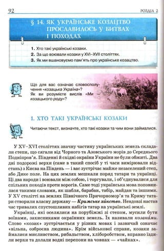 92 РОЗДІЛ 2
1. Хто такі українські козаки.
2. За що воювали козаки у XVI-XVIІ століттях.
3. Як ми вшановуємо пам’ять про українське козацтво.
.....
1. ХТО ТАКІ УКРАЇНСЬКІ КОЗАКИ
Читаючи текст, визначте, хто такі козаки та чим вони займалися.
У XV-XVI століттях значну частину українських земель склада­
ли степи, що сягали від Чорного та Азовського морів до Середнього
Подніпров’я. Південні й східні окраїни України не були обжиті. Два
дні подорожі верхи (саме в такий спосіб у ті часи вимірювали від­
стань) з Києва на Південь — і вас зустрічає майже незаселений степ,
або Дике поле. На цих землях мешкали поряд татари та українці.
Ці два народи і воювали між собою, і торгували, і об’єднувалися для
спільних походів проти ворогів. Саме тоді українська мова поповни­
лася такими словами, як шабля, барабан, табір, майдан та іншими.
У XV столітті на землях Північного Причорномор’я та Криму тата­
ри створили власну державу — Кримське ханство. Невдовзі настав
час тривалих спустошливих набігів татар на українські землі.
Українці, які оселялися на порубіжжі зі степом, мусили бути
воїнами, захисниками окраїнних земель. їх називали козаками.
Слово «козак» зустрічається у різних мовах і зазвичай означає
«вільна, озброєна людина». Крім військової справи, козаки за­
ймалися мисливством, рибальством, хліборобством, вправно їзди­
ли верхи та долали водні перепони на човнах — «чайках».
Що для вас означає словосполу­
чення «козацька Україна»?
Як ви розумієте вислів «Ми
козацького роду»?
 