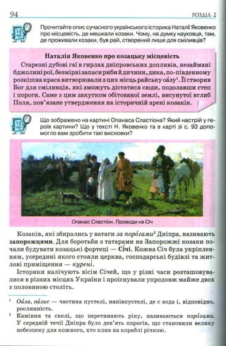 94 РОЗДІЛ 2
Прочитайте опис сучасного українського історика Наталії Яковенко
про місцевість, де мешкали козаки. Чому, на думку науковця, там,
де проживали козаки, був рай, створений лише для сміливців?
Наталія Яковенко про козацьку місцевість
Старезні дубові гаї в гирлах дніпровських допливів, незаймані
бджолині рої, безмірні запаси риби йдичини, дика, по-південному
розкішна краса витворювали з цих місць райську оазу1. Її створив
Бог для сміливців, які зможуть дістатися сюди, подолавши степ
і пороги. Саме з цим закутком обітованої землі, висунутої вглиб
Поля, пов’язане утвердження на історичній арені козаків.
Що зображено на картині Опанаса Сластіона? Який настрій у ге­
роїв картини? Що у тексті Н. Яковенко та в карті зі с. 93 допо­
могло вам зробити такі висновки?
Опанас Сластіон. Проводи на Січ
Козаків, які збирались у ватаги за порогами2Дніпра, називають
запорожцями. Для боротьби з татарами на Запорожжі козаки по­
чали будувати козацькі фортеці — Січі. Кожна Січ була укріплен­
ням, усередині якого стояли церква, господарські будівлі та жит­
лові приміщення — курені.
Історики налічують вісім Січей, що у різні часи розташовува­
лися в різних місцях України і проіснували упродовж майже двох
з половиною століть.
1 Оаза, оазис — частина пустелі, напівпустелі, де є вода і, відповідно,
рослинність.
2 Каміння та скелі, що перетинають ріку, називаються порогами.
У середній течії Дніпра було дев’ять порогів, що становили велику
небезпеку для кожного, хто плив на кораблі річкою.
 