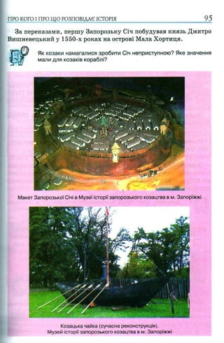 За переказами, першу Запорозьку Січ побудував князь Дмитро
Вишневецький у 1550-х роках на острові Мала Хортиця.
Як козаки намагалися зробити Січ неприступною? Яке значення
мали для козаків кораблі?
ПРО КОГО I ПРО ЩО РОЗПОВІДАЄ ІСТОРІЯ__________________________________95
Макет Запорозької Січі в Музеї історії запорозького козацтва в м. Запоріжжі
Козацька чайка (сучасна реконструкція).
Музей історії запорозького козацтва в м. Запоріжжі
 