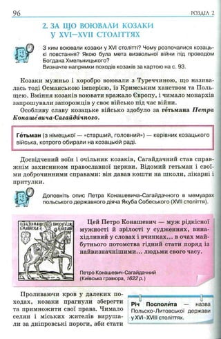 96
2. ЗА ЩО ВОЮВАЛИ КОЗАКИ
У XVI-XVII СТОЛІТТЯХ
^ ким воювали козаки у XVI столітті? Чому розпочалися козаць-
і кі повстання? Якою була мета визвольної війни під проводом
з ґ Ш Богдана Хмельницького?
Визначте напрямки походів козаків за картою на с. 93.
Козаки мужньо і хоробро воювали з Туреччиною, що назива­
лась тоді Османською імперією, із Кримським ханством та Поль­
щею. Вміння козаків воювати вражало Європу, і чимало монархів
запрошували запорожців у своє військо під час війни.
Особливу славу козацьке військо здобуло за гетьмана Петра
Конашёвича-Сагайдачного.
Гетьман (з німецької — «старший, головний») — керівник козацького
війська, котрого обирали на козацькій раді.
Досвідчений воїн і очільник козаків, Сагайдачний став справ­
жнім захисником православної церкви. Відомий гетьман і свої­
ми доброчинними справами: він давав кошти на школи, лікарні і
притулки.
Доповніть опис Петра Конашевича-Сагайдачного в мемуарах
польського державного діяча Якуба Собеського (XVII століття).
Цей Петро Конашевич — муж рідкісної
мужності й зрілості у судженнях, вина­
хідливий у словах і вчинках... в очах май­
бутнього потомства гідний стати поряд із
найвизначнішими... людьми свого часу.
Петро Конашевич-Сагайдачний
(Київська гравюра, 1622р.)
Проливаючи кров у далеких по­
ходах, козаки прагнули зберегти
та примножити свої права. Чимало
селян і міських жителів вируша­
ли за дніпровські пороги, аби стати
—ц.............; 1 із ч
Річ Посполита — назва
Польско-Литовської держави
у XVI—XVIII століттях.
 