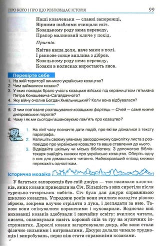 П Ю КОГО I ПРО ЩО РОЗПОВІДАЄ ІСТОРІЯ 99
Наші козаченьки — славні запорожці,
Вірними шаблями очищали світ.
Козацькому роду нема переводу,
Прапор малиновий кличе у похід.
Приспів.
Квітне наша доля, наче маки в полі.
І ранкове сонце виплива з дібров.
Козацькому роду нема переводу,
Козаки в колисках виростають знов.
1. На якій території виникло українське козацтво?
2. Чим займалися козаки?
3. У яких походах брало участь козацьке військо під керівництвом гетьмана
Петра Конашевича-Сагайдачного?
4. Яку війну очолив Богдан Хмельницький? Коли вона відбувалася?
5. З чим пов’язане розташування козацьких фортець — Січей — саме нижче
дніпровських порогів?
6. Чому і як ми сьогодні вшановуємо пам ’ять про козацтво?
1, На лінії часу позначте дати подій, про які ви дізналися з тексту
параграфа.
2. Напишіть своєму уявному закордонному однолітку листа з роз­
повіддю про українське козацтво та ваше ставлення до нього.
3. Відвідайте шкільну чи міську бібліотеку. З допомогою бібліо­
текаря знайдіть книжки про українське козацтво. Оберіть одну
з них для домашнього читання. Найяскравіший епізод книжки
перекажіть одноліткам.
Історична мозаїка
У багатьох запорожців був свій джура — так називали хлопчи­
ків, яких козаки приводили на Січ. Більшість з них сиротіли після
турецько-татарських набігів. Січ була для джури справжньою
школою козацтва. Упродовж років вони вчилися володіти різною
зброєю, зокрема влучно стріляти з лука, і доглядати за нею. Та­
кож вони опікувалися пораненими і куховарили. Водночас юні
вихованці козаків здобували і звичайну освіту: вчилися читати,
писати, опановували навіть хоровий спів та гру на музичних ін­
струментах. Дорослі козаки загартовували джур, аби вони стали
фізично сильними і витривалими. Джури долали чимало трудно­
щів і випробувань, перш ніж стати справжніми козаками.
 