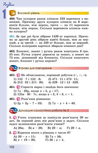 Роздiл
1
102
Високий рівень
460. Три кухарки разом зліпили 233 вареники з ви-
шнями. Причому друга кухарка зліпила на 6 варе-
ників більше, ніж перша, третя — на 11 вареників
більше, ніж перша. Скільки вареників зліпила кож-
на кухарка?
461. За три дні було зібрано 1420 кг картоплі. Причо-
му за другий день зібрали вдвічі більше, ніж за пер-
ший, а за третій — на 220 кг більше, ніж за перший.
Скільки кілограмів картоплі збирали кожного дня?
462. Блокнот, зошит і ручка разом коштують 8 грн.
25 коп. Ручка утричі дорожча за зошит, а зошит на
75 коп. дешевший від блокнота. Скільки коштують
зошит, блокнот і ручка окремо?
Вправи для повторення
463.   Не обчислюючи, порівняй добутки (, , =):
1) 152 ⋅ 7 і 152 ⋅ 8;		 2) 471 ⋅ 11 і 473 ⋅ 11;
3) 212 ⋅ 32 і 211 ⋅ 30; 		 4) 329 ⋅ 12 і 12 ⋅ 329.
464.   Спрости вираз і знайди його значення:
1) 7х ⋅ 20у, якщо х = 5, у = 17;
2) 125а ⋅ 8b ⋅ 7с, якщо a = 2, b = 3, c = 1.
465.   Розв’яжи рівняння:
1) 2у + 3у – 7 = 33;		 2) 7х – х + 4 = 40.
Домашня самостійна робота № 3
1.   Учень планував за канікули розв’язати 20 за-
дач. За перший день він розв’язав а задач. Скільки
задач залишилося розв’язати учневі?
А) 20а;		 Б) а – 20;			 В) 20 – а;			 Г) 20 + а.
2.   Коренем якого з рівнянь є число 8?
А) 20 – х = 11;					 Б) 7х = 56;
В) х + 19 = 30;					 Г) 36 : х = 4.
 