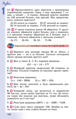 Роздiл
1
104
11.   Продуктивність двох верстатів з програмним
управлінням однакова. Один з них працював 7 го-
дин, а інший — 3 години. Перший верстат виробив
на 140 деталей більше, ніж другий. Яка продуктив-
ність кожного верстата?
А) 34 деталі за годину;		 Б) 37 деталей за годину;
В) 14 деталей за годину;	 Г) 35 деталей за годину.
12.   У трьох кошиках разом 53 абрикоси. У друго-
му кошику абрикосів удвічі більше, ніж у першому,
а в третьому кошику абрикосів на 5 більше, ніж у
першому. Скільки абрикосів у третьому кошику?
А) 17;			 Б) 24;			 В) 12;			 Г) 36.
Завдання для перевірки знань № 3 (§10 – §13)
1.   Першого дня магазин продав 20 кг яблук, а
другого дня — на а кг більше. Скільки кілограмів
яблук продав магазин другого дня?
2.   Яке із чисел 3, 7, 9 є коренем рівняння
(12 – х) + 14 = 17?
3.   Лазерний принтер надрукував 56 сторінок за
8 хвилин. Скільки сторінок за хвилину друкує прин-
тер?
4.   Розв’яжи рівняння:
1) х ⋅ 140 = 3920;			 2) х : 207 = 253.
5.   При якому значенні а буде правильною рів-
ність 5а + 4а = 81?
6.   Товарний поїзд, що рухається зі швидкістю
50 км/год, долає деяку відстань за 11 год. За скіль-
ки годин він подолає цю відстань, якщо збільшить
швидкість на 5 км/год?
7.   Розв’яжи рівняння (2975 + х) – 4598 = 7459.
8.   Сума двох чисел дорівнює 740. Знай­ди ці чис-
ла, якщо одне з них утричі більше за інше.
 