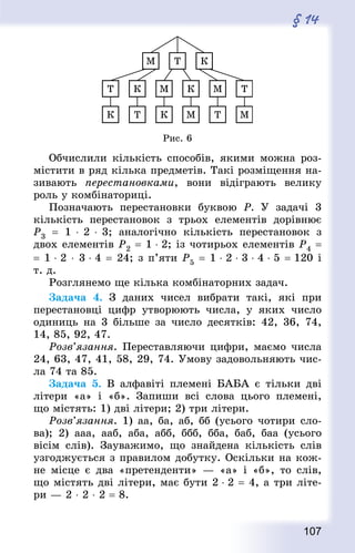 107
§ 14
Рис. 6
Обчислили кількість способів, якими можна роз-
містити в ряд кілька предметів. Такі розміщення на-
зивають перестановками, вони відіграють велику
роль у комбінаториці.
Позначають перестановки буквою Р. У задачі 3
кількість перестановок з трьох елементів дорівнює
Р3  = 1 ⋅ 2 ⋅ 3; аналогічно кількість перестановок з
двох елементів Р2 = 1 ⋅ 2; із чотирьох елементів Р4 =
= 1 ⋅ 2 ⋅ 3 ⋅ 4 = 24; з п’яти Р5 = 1 ⋅ 2 ⋅ 3 ⋅ 4 ⋅ 5 = 120 і
т. д.
Розглянемо ще кілька комбінаторних задач.
Задача 4. З даних чисел вибрати такі, які при
перестановці цифр утворюють числа, у яких число
одиниць на 3 більше за число десятків: 42, 36, 74,
14, 85, 92, 47.
Розв’язання. Переставляючи цифри, маємо числа
24, 63, 47, 41, 58, 29, 74. Умову задовольняють чис-
ла 74 та 85.
Задача 5. В алфавіті племені БАБА є тільки дві
літери «а» і «б». Запиши всі слова цього племені,
що містять: 1) дві літери; 2) три літери.
Розв’язання. 1) аа, ба, аб, бб (усього чотири сло-
ва); 2) ааа, ааб, аба, абб, ббб, бба, баб, баа (усього
вісім слів). Зауважимо, що знайдена кількість слів
узгоджується з правилом добутку. Оскільки на кож-
не місце є два «претенденти» — «а» і «б», то слів,
що містять дві літери, має бути 2 ⋅ 2 = 4, а три літе-
ри — 2 ⋅ 2 ⋅ 2 = 8.
 