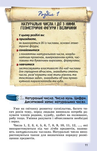 11
Роздiл 1
НАТУРАЛЬНІ ЧИСЛА І ДІЇ З НИМИ.
ГЕОМЕТРИЧНІ ФІГУРИ І ВЕЛИЧИНИ
У цьому розділі ви:
пригадаєте,
як виконуються дії із числами, основні геоме-
тричні фігури;
ознайомитеся
з поняттям натурального числа, коорди-
натним променем, вимірюванням кутів, чис-
ловими та буквеними виразами, формулами;
навчитеся
застосовувати властивості дій над числами
для спрощення обчислень, знаходити степінь
числа, розв’язувати нові типи рівнянь та
текстових задач, знаходити об’єми прямо-
кутного паралелепіпеда та куба.
Уже на світанку розвитку суспільства, багато ти-
сяч років тому, перед людьми виникала потреба ра-
хувати членів родини, худобу, здобич на полюванні,
рибу тощо. Уміння рахувати і обчислювати необхідні
і зараз.
Числа 1, 2, 3, 4, 5, 6, 7, 8, 9, 10, 11, 12, ..., які
використовуються під час лічби предметів, назива-
ють натуральними числами. Натуральні числа вико-
ристовуються також для визначення порядку розмі-
щення предметів.
1. Натуральні числа. Число нуль. Цифри.
Десятковий запис натуральних чисел
 