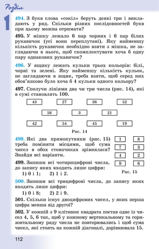 Роздiл
1
112
494. З букв слова «сокіл» беруть деякі три і викла-
дають у ряд. Скільки різних послідовностей букв
при цьому можна отримати?
495. У мішку лежало 6 пар чорних і 6 пар білих
рукавичок (усі вони переплутані). Яку найменшу
кількість рукавичок необхідно взяти з мішка, не за-
глядаючи в нього, щоб скомплектувати хоча б одну
пару однакових рукавичок?
496. У ящику лежать кульки трьох кольорів: білі,
чорні та зелені. Яку найменшу кількість кульок,
не заглядаючи в ящик, треба взяти, щоб серед них
обов’язково було хоча б 4 кульки одного кольору?
497. Сполучи лініями два чи три числа (рис. 14), які
в сумі становлять 100.
Рис. 14
498. Які два прямокутники (рис. 15)
треба поміняти місцями, щоб сума
чисел в обох стовпчиках зрівнялася?
Знай­ди всі варіанти.
499. Запиши всі чотирицифрові числа,
до запису яких входять лише цифри:
1) 0 і 1; 		 2) 1 і 2.
500. Запиши всі трицифрові числа, до запису яких
входять лише цифри:
1) 0 і 8; 		 2) 2 і 9.
501. Скільки існує двоцифрових чисел, у яких перша
цифра менша від другої?
502. У кожній з 9 клітинок квад­рата постав одне із чи-
сел 4, 5, 6 так, щоб у кожному вертикальному та гори-
зонтальному ряду числа не повторювались і щоб сума
чисел, які стоять на кожній діагоналі, дорівнювала 15.
Рис. 15
 