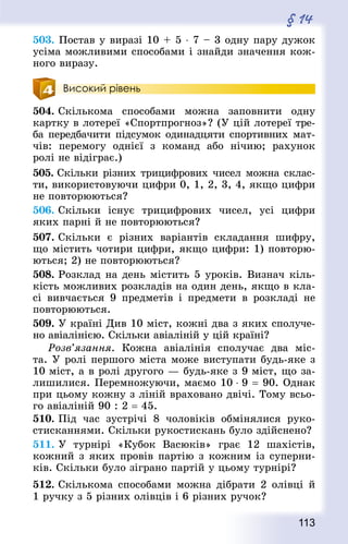 113
§ 14
503. Постав у виразі 10 + 5 ⋅ 7 – 3 одну пару дужок
усіма можливими способами і знайди значення кож-
ного виразу.
Високий рівень
504. Скількома способами можна заповнити одну
картку в лотереї «Спортпрогноз»? (У цій лотереї тре-
ба передбачити підсумок одинадцяти спортивних мат-
чів: перемогу однієї з команд або нічию; рахунок
ролі не відіграє.)
505. Скільки різних трицифрових чисел можна склас-
ти, використовуючи цифри 0, 1, 2, 3, 4, якщо цифри
не повторюються?
506. Скільки існує трицифрових чисел, усі цифри
яких парні й не повторюються?
507. Скільки є різних варіантів складання шифру,
що містить чотири цифри, якщо цифри: 1) повторю-
ються; 2) не повторюються?
508. Розклад на день містить 5 уроків. Визнач кіль-
кість можливих розкладів на один день, якщо в кла-
сі вивчається 9 предметів і предмети в розкладі не
повторюються.
509. У країні Див 10 міст, кожні два з яких сполуче-
но авіалінією. Скільки авіаліній у цій країні?
Розв’язання. Кожна авіалінія сполучає два міс-
та. У ролі першого міста може виступати будь-яке з
10 міст, а в ролі другого — будь-яке з 9 міст, що за-
лишилися. Перемножуючи, маємо 10 ⋅ 9 = 90. Однак
при цьому кожну з ліній враховано двічі. Тому всьо-
го авіаліній 90 : 2 = 45.
510. Під час зустрічі 8 чоловіків обмінялися руко­
стисканнями. Скільки рукостискань було здійснено?
511. У турнірі «Кубок Васюків» грає 12 шахістів,
кожний з яких провів партію з кожним із суперни-
ків. Скільки було зіграно партій у цьому турнірі?
512. Скількома способами можна дібрати 2 олівці й
1 ручку з 5 різних олівців і 6 різних ручок?
 