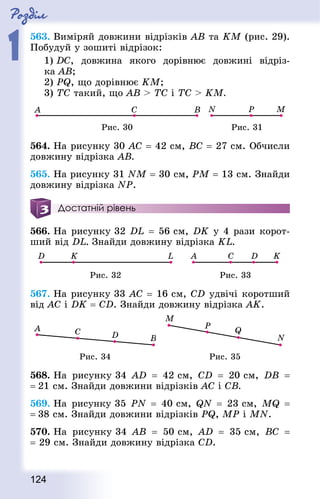 Роздiл
1
124
563. Виміряй довжини відрізків AB та KM (рис. 29).
Побудуй у зошиті відрізок:
1) DC, довжина якого дорівнює довжині відріз-
ка АВ;
2) PQ, що дорівнює KМ;
3) ТС такий, що АВ  ТС і ТС  KМ.
Рис. 30 Рис. 31
564. На рисунку 30 АС = 42 см, ВС = 27 см. Обчисли
довжину відрізка АВ.
565. На рисунку 31 NM = 30 см, PM = 13 см. Знай­ди
довжину відрізка NP.
Достатній рівень
566. На рисунку 32 DL = 56 см, DK у 4 рази корот-
ший від DL. Знай­ди довжину відрізка KL.
Рис. 32 Рис. 33
567. На рисунку 33 AC = 16 см, CD удвічі коротший
від AC і DK = CD. Знай­ди довжину відрізка АK.
Рис. 34 Рис. 35
568. На рисунку 34 AD  = 42 см, CD  = 20 см, DB  =
= 21 см. Знай­ди довжини відрізків АС і СВ.
569. На рисунку 35 PN  = 40 см, QN  = 23 см, MQ  =
= 38 см. Знай­ди довжини відрізків PQ, MP і MN.
570. На рисунку 34 АВ  = 50 см, AD  = 35 см, ВС  =
= 29 см. Знай­ди довжину відрізка CD.
 