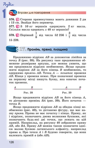 Роздiл
1
126
Вправи для повторення
576.   Сторони прямокутника мають довжини 2 дм
і 13 см. Знай­ди його периметр.
577.   З 10 кг вершків одержують 2 кг масла.
Скільки масла одержать з 40 кг вершків?
578.   Порівняй від числа 52 256 і від числа
15 239.
Продовжимо відрізок АВ за допомогою лінійки за
точку В (рис. 38). На рисунку таке продовження об-
межене розмірами аркуша, але можна уявити, що
ми продовжили відрізок необмежено. Якщо продов­
жити відрізок АВ за його кінець В необмежено, то
одержимо промінь АВ. Точка А — початок променя
АВ. Кінця у променя немає. При позначенні променя
на першому місці пишуть букву, яка означає поча-
ток променя.
Рис. 38 Рис. 39
Якщо продовжити відрізок АВ за його кінець А,
то дістанемо промінь ВА (рис. 39). Його початок  —
точка В.
Якщо продовжити відрізок АВ за обидва кінці не-
обмежено (рис. 40), то дістанемо фігуру, що має на-
зву пряма. Пряма не має початку і кінця. Пряму, як
і відрі­зок, позначають двома великими буквами, які
позначають будь-які дві точки, що лежать на цій
прямій. Наприклад, на рисунку 40 зображено пряму
АВ, або ВА. Пряму АВ можна також позначити одні-
єю малою буквою ла­тинського алфавіту, наприклад
пряма а. Про точки А і В будемо говорити, що вони
належать прямій а (або АВ).
17. Промінь, пряма, площина
 