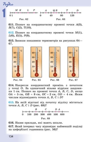Роздiл
1
134
Рис. 62 Рис. 63
611. Познач на координатному промені точки А(3),
B(7), C(2), T(10).
612. Познач на координатному промені точки M(1),
L(6), K(5), P(9).
613. Запиши показники термометрів на рисунках 64—
67.
Рис. 64 Рис. 65 Рис. 66 Рис. 67
614. Накресли координатний промінь з початком
у точці O. За одиничний візьми відрізок завдовж-
ки 1 см. Познач на промені точки А, В, С, D, якщо
OA  = 5 см, OВ  = 8 см, OС = 2 см, OD  = 4 см. Яким
числам відповідають точки А, В, С і D?
615. На якій відстані від початку відліку містяться
точки A, B, C і D (рис. 68)?
Рис. 68
616. Назви прилади, які мають шкали.
617. Який інтервал часу відповідає найменшій поділці
на циферблаті годинника (рис. 56)?
 