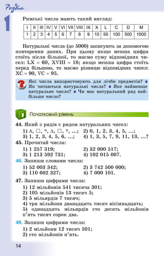 Роздiл
1
14
Римські числа мають такий вигляд:
I II III IV V VI VII VIII IX X L С D М
1 2 3 4 5 6 7 8 9 10 50 100 500 1000
Натуральні числа (до 5000) записують за допомогою
повторення даних. При цьому якщо менша цифра
стоїть після більшої, то маємо суму відповідних чи-
сел: LX = 60, XVIII = 18; якщо менша цифра стоїть
перед більшою, то маємо різницю відповідних чисел:
ХС = 90, VC = 95.
Які числа використовують для лічби предметів?
Як читаються натуральні числа? Яке найменше
натуральне число? Чи має натуральний ряд най-
більше число?
Початковий рівень
44. Який з рядів є рядом натуральних чисел:
1) ∆, , *, ∆, , *, ...; 	 2) 0, 1, 2, 3, 4, 5, ...;
3) 1, 2, 3, 4, 5, 6, ...;			 4) 1, 3, 5, 7, 9, 11, 13, ...?
45. Прочитай числа:
1) 1 257 319;								 2) 32 000 517;
3) 1 213 592 731;						 4) 102 015 007.
46. Запиши словами числа:
1) 52 003 342;								 2) 3 742 500 000;
3) 110 602 327;							 4) 7 000 101.
47. Запиши цифрами числа:
1) 12 мільйонів 541 тисяча 301;
2) 105 мільйонів 13 тисяч 5;
3) 5 мільярдів 7 тисяч;
4) три мільйони дванадцять тисяч вісімнадцять;
5) одинадцять мільярдів сто десять мільйонів
п’ять тисяч сорок два.
48. Запиши цифрами числа:
1) 2 мільйони 12 тисяч 501;
2) сто мільйонів п’ять.
 