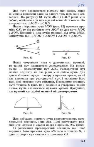 141
§ 19
Два кути називаються рівними між собою, якщо
їх можна накласти один на одного так, щоб вони збі-
галися. На рисунку 81 кути АОВ і CMD рівні між
собою, оскільки при накладанні вони збігаються. За-
писуємо так: ∠AOB = ∠CMD.
Якщо з вершини кута MON (рис. 82) провести про-
мінь ОK, то він розбиває кут MON на два кути МОK
і KON. Кожний з цих кутів менший від кута MON.
Записуємо так: ∠МОK  ∠MON і ∠KON  ∠MON.
Рис. 82 Рис. 83
Якщо сторонами кута є доповняльні промені,
то такий кут називається розгорнутим. На рисун-
ку 83  — розгорнутий кут ABC. Розгорнутий кут
можна поділити на два рівні між собою кути. Для
цього візьмемо аркуш паперу з прямим краєм, який
дає уявлення про розгорнутий кут, і складемо його
так, щоб сторони кута збіглися. Позначимо вершину
кута точкою K (рис. 84). Кожний з утворених таким
чином кутів називається прямим кутом. Зрозуміло,
що прямий кут удвічі менший від розгорнутого.
Рис. 84 Рис. 85
Для побудови прямого кута використовують крес-
лярський косинець (рис. 85). Щоб побудувати пря-
мий кут, однією зі сторін якого є промінь OA, треба:
1) розмістити креслярський косинець так, щоб
вершина його прямого кута збіглася з точкою O, а
одна зі сторін сумістилася з променем OA;
 
