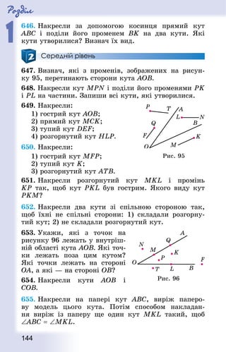 Роздiл
1
144
646. Накресли за допомогою косинця прямий кут
ABC і поділи його променем BK на два кути. Які
кути утворилися? Визнач їх вид.
Середній рівень
647. Визнач, які з променів, зображених на рисун-
ку 95, перетинають сторони кута АОВ.
648. Накресли кут MPN і поділи його променями РK
і PL на частини. Запиши всі кути, які утворилися.
649. Накресли:
1) гострий кут АОВ;
2) прямий кут МСK;
3) тупий кут DEF;
4) розгорнутий кут HLP.
650. Накресли:
1) гострий кут MFP;		
2) тупий кут K;
3) розгорнутий кут АТВ.
651. Накресли розгорнутий кут MKL і промінь
KР так, щоб кут PKL був гострим. Якого виду кут
РKМ?
652. Накресли два кути зі спільною стороною так,
щоб їхні не спільні сторони: 1) складали розгорну-
тий кут; 2) не складали розгорнутий кут.
653. Укажи, які з точок на
рисунку 96 лежать у внутріш-
ній області кута АОВ. Які точ-
ки лежать поза цим кутом?
Які точки лежать на стороні
OA, а які — на стороні OВ?
654. Накресли кути АОВ і
СОВ.
655. Накресли на папері кут ABC, виріж паперо-
ву модель цього кута. Потім способом накладан-
ня виріж із паперу ще один кут MKL такий, щоб
∠ABC = ∠MKL.
Рис. 95
Рис. 96
 