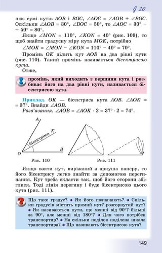 149
§ 20
нює сумі кутів АОВ і ВОС, ∠АОС = ∠AOB + ∠ВОС.
Оскільки ∠АОВ = 30°, ∠ВОС = 50°, то ∠AOC = 30° +
+ 50° = 80°.
Якщо ∠MON  = 110°, ∠KON  = 40° (рис. 109), то
щоб знайти градусну міру кута МОK, потрібно
∠МОK = ∠MON – ∠KON = 110° – 40° = 70°.
Промінь ОK ділить кут АОВ на два рівні кути
(рис. 110). Такий промінь називається бісектрисою
кута.
Отже,
промінь, який виходить з вершини кута і роз-
биває його на два рівні кути, називається бі-
сектрисою кута.
Приклад. ОK — бісектриса кута АОВ. ∠АОK  =
= 37°. Знай­ди ∠АОВ.
Розв’язання. ∠АОВ = ∠АОK ⋅ 2 = 37° ⋅ 2 = 74°.
Рис. 110 Рис. 111
Якщо взяти кут, вирізаний з аркуша паперу, то
його бісектрису легко знайти за допомогою переги-
нання. Кут треба скласти так, щоб його сторони збі-
глися. Тоді лінія перегину і буде бісектрисою цього
кута (рис. 111).
Що таке градус? Як його позначають? Скіль-
ки градусів містить прямий кут? розгорнутий кут?
Як називаються кути, що менші від 90°? більші
за 90°, але менші від 180°? Для чого потрібен
транспортир? На скільки поділок поділена шкала
транспортира? Що називають бісектрисою кута?
 