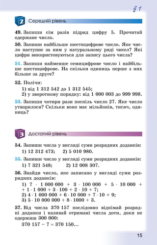 15
§ 1
Середній рівень
49. Запиши сім разів підряд цифру 5. Прочитай
одержане число.
50. Запиши найбільше шестицифрове число. Яке чис-
ло наступне за ним у натуральному ряді чисел? Які
цифри використовуються для запису цього числа?
51. Запиши найменше семицифрове число і найбіль-
ше шестицифрове. На скільки одиниць перше з них
більше за друге?
52. Полічи:
1) від 1 312 542 до 1 312 545;
2) у зворотному порядку: від 1 000 003 до 999 998.
53. Запиши чотири рази поспіль число 27. Яке число
утворилося? Скільки воно має мільйонів, тисяч, оди-
ниць?
Достатній рівень
54. Запиши числа у вигляді суми розрядних доданків:
1) 12 312 473;			 2) 5 010 980.
55. Запиши число у вигляді суми розрядних доданків:
1) 7 321 548;				 2) 12 008 307.
56. Знай­ди число, яке записано у вигляді суми роз-
рядних доданків:
1) 7 ⋅ 1 000 000 + 3 ⋅ 100 000 + 5 ⋅ 10 000 +
+ 1 ⋅ 1 000 + 3 ⋅ 100 + 2 ⋅ 10 + 7;
2) 4 ⋅ 1 000 000 + 6 ⋅ 10 000 + 7 ⋅ 10 + 9;
3) 5 ⋅ 10 000 000 + 8 ⋅ 1000 + 3.
57. Від числа 370 157 послідовно віднімай розряд-
ні доданки і називай отримані числа доти, доки не
одержиш 300 000:
370 157 – 7 = 370 150...
 