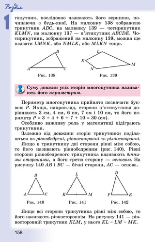 Роздiл
1
158
гокутник, послідовно називають його вершини, по-
чинаючи з будь-якої. На малюнку 138 зображено
трикутник АВС, на малюнку 139 — чотирикутник
KLMN, на малюнку 137 — п’ятикутник АВСDЕ. Чо-
тирикутник, зображений на малюнку 139, можна ще
назвати LMNK, або NMLK, або MLKN тощо.
Рис. 138 Рис. 139
Суму довжин усіх сторін многокутника назива-
ють його периметром.
Периметр многокутника прийнято позначати бук-
вою Р. Якщо, наприклад, сторони п’ятикутника до-
рівнюють 3 см, 4 см, 6 см, 7 см і 10 см, то його пе-
риметр Р = 3 + 4 + 6 + 7 + 10 = 30 (см).
Особливо важливу роль у математиці відіграють
трикутники.
Залежно від довжини сторін трикутники поділя-
ються на рівнобедрені, рівносторонні та різносторонні.
Якщо в трикутнику дві сторони рівні між собою,
то його називають рівнобедреним (рис. 140). Рівні
сторони рівнобедреного трикутника називають бічни-
ми сторонами, а його третю сторону — основою. На
рисунку 140 АВ і ВС — бічні сторони, АС — основа.
Рис. 140 Рис. 141 Рис. 142
Якщо всі сторони трикутника рівні між собою, то
його називають рівностороннім. На рисунку 141 — рів-
носторонній трикутник KLM, у нього KL = LM = МK.
 