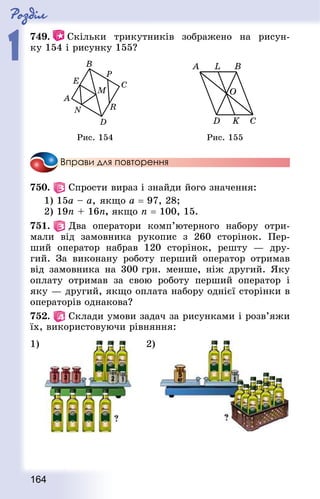 Роздiл
1
164
749.   Скільки трикутників зображено на рисун-
ку 154 і рисунку 155?
Рис. 154 Рис. 155
Вправи для повторення
750.   Спрости вираз і знайди його значення:
1) 15а – а,	якщо а = 97, 28;
2) 19n + 16n, якщо п = 100, 15.
751.   Два оператори комп’ютерного набору отри-
мали від замовника рукопис з 260 сторінок. Пер-
ший оператор набрав 120  сторінок, решту  — дру-
гий. За виконану роботу перший оператор отримав
від замовника на 300 грн. менше, ніж другий. Яку
оплату отримав за свою роботу перший оператор і
яку — другий, якщо оплата набору однієї сторінки в
операторів однакова?
752.   Склади умови задач за рисунками і розв’яжи
їх, використовуючи рівняння:
1) 2)
 