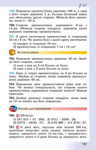 167
§ 22
759. Периметр прямокутника дорівнює 100 м, а одна
з його сторін дорівнює b м. Склади буквений вираз
для обчислення другої сторони. Обчисли його значен-
ня, якщо b = 22 м.
760. Сторони прямокутника дорівнюють 8 дм і
14 дм. Обчисли сторону квад­рата, периметр якого
дорівнює периметру прямокутника.
761. З дроту виготовили прямокутник зі сторонами
12 см і 8 см. Чи можна було з цього дроту виготовити:
1) квад­рат зі стороною 10 см;
2) прямокутник зі сторонами 7 см і 14 см?
Високий рівень
762. Периметр прямокутника дорівнює 42 см. Знай­
ди його сторони, якщо:
1) одна з них на 3 см більша за іншу;
2) одна з них у 2 рази більша за іншу.
763. Одна зі сторін прямокутника на 2 дм більша за
іншу. Знай­ди ці сторони, якщо периметр прямокут-
ника дорівнює 40 дм.
764. Периметри двох прямокутників рівні між со-
бою. Чи можна стверджувати, що сторони одного
прямокутника дорівнюють сторонам іншого? Наведи
приклади.
765. Знай­ди довжину сторони квад­рата, якщо вона
на 12 см менша від його периметра.
Вправи для повторення
766.   Обчисли:
1) 247 315 + 47 ⋅ 203; 	 2) 4711 – 3250 : 26;
3) (5273 – 4318) ⋅ 27;	 4) (125 368 + 414 314) : 37.
767.   З двох міст, відстань між якими 168 км,
одночасно назустріч один одному виїхали велоси-
педист, швидкість якого 14 км/год, і мотоцикліст,
швидкість якого в 3 рази більша за швидкість вело-
 