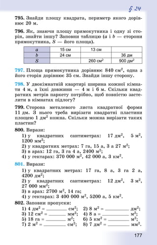 177
§ 24
795. Знай­ди площу квад­рата, периметр якого дорів-
нює 20 м.
796. Як, знаючи площу прямокутника і одну зі сто-
рін, знайти іншу? Заповни таблицю (а і b — сторони
прямокутника, S — його площа).
а 15 см 13 см
b 24 см 36 дм
S 260 см2 900 дм2
797. Площа прямокутника дорівнює 840 см2, одна з
його сторін дорівнює 35 см. Знай­ди іншу сторону.
798. У двокімнатній квартирі ширина кожної кімна-
ти 4 м, а їхні довжини — 4 м і 6 м. Скільки квад­
ратних метрів паркету потрібно, щоб повністю засте-
лити в кімнатах підлогу?
799. Сторона металевого листа квад­ратної форми
11 дм. З нього треба вирізати квад­ратні пластини
площею 1 дм2 кожна. Скільки можна вирізати таких
пластин?
800. Вирази:
1) у квад­ратних сантиметрах: 17 дм2, 5 м2,
1200 мм2;
2) у квад­ратних метрах: 7 га, 15 а, 3 а 27 м2;
3) в арах: 12 га, 3 га 4 а, 2400 м2;
4) у гектарах: 370 000 м2, 42 000 а, 3 км2.
801. Вирази:
1) у квад­ратних метрах: 17 га, 8 а, 3 га 2 а,
4200 дм2;
2) у квад­ратних сантиметрах: 12 дм2, 3 м2,
27 000 мм2;
3) в арах: 2700 м2, 14 га;
4) у гектарах: 3 400 000 м2, 5200 а, 5 км2.
802. Заповни пропуски:
1) 4 дм2 = см2; 	 2) 8 м2 = дм2;
3) 12 см2 = мм2; 	 4) 8 а = м2;
5) 18 га = м2; 		 6) 5 км2 = м2;
7) 2 м2 = см2; 	 8) 7 дм2 = мм2.
 