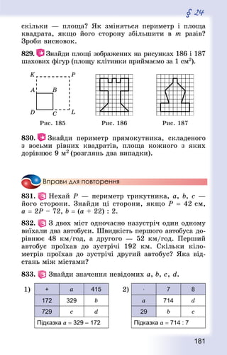 181
§ 24
скільки — площа? Як зміняться периметр і площа
квад­рата, якщо його сторону збільшити в т разів?
Зроби висновок.
829.   Знай­ди площі зображених на рисунках 186 і 187
шахових фігур (площу клітинки приймаємо за 1 см2).
Рис. 185 Рис. 186 Рис. 187
830.   Знай­ди периметр прямокутника, складеного
з восьми рівних квад­ратів, площа кожного з яких
дорівнює 9 м2 (розглянь два випадки).
Вправи для повторення
831.   Нехай Р — периметр трикутни­ка, a, b, с —
його сторони. Знай­ди ці сторони, якщо Р = 42 см,
а = 2Р – 72, b = (а + 22) : 2.
832.   З двох міст одночасно назустріч один одному
виїхали два автобуси. Швидкість першого автобуса до-
рівнює 48 км/год, а другого — 52 км/год. Перший
автобус проїхав до зустрічі 192 км. Скільки кіло-
метрів проїхав до зустрічі другий автобус? Яка від-
стань між містами?
833.   Знай­ди значення невідомих a, b, с, d.
1) + a 415
172 329 b
729 с d
Підказка a = 329 – 172
2) ⋅ 7 8
a 714 d
29 b с
Підказка a = 714 : 7
 