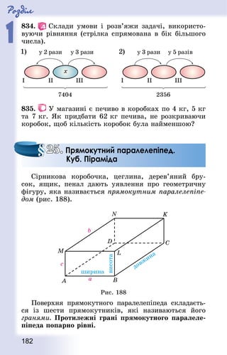 Роздiл
1
182
834.   Склади умови і розв’яжи задачі, використо-
вуючи рівняння (стрілка спрямована в бік більшого
числа).
835.   У магазині є печиво в коробках по 4 кг, 5 кг
та 7 кг. Як придбати 62 кг печива, не розкриваючи
коробок, щоб кількість коробок була найменшою?
Сірникова коробочка, цеглина, дерев’яний бру-
сок, ящик, пенал дають уявлення про геометричну
фігуру, яка називається прямокутним паралелепіпе-
дом (рис. 188).
Рис. 188
Поверхня прямокутного паралелепіпеда складаєть-
ся із шести прямокутників, які називаються його
гранями. Протилежні грані прямокутного паралеле-
піпеда попарно рівні.
25. Прямокутний паралелепіпед.
Куб. Піраміда
 